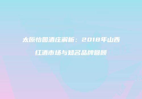 太原怡园酒庄解析：2018年山西红酒市场与知名品牌回顾