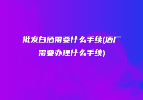批发白酒需要什么手续(酒厂需要办理什么手续)
