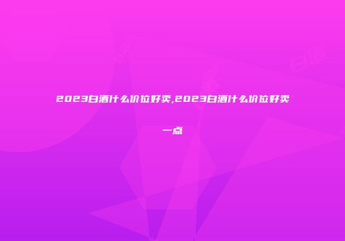2023白酒什么价位好卖,2023白酒什么价位好卖一点