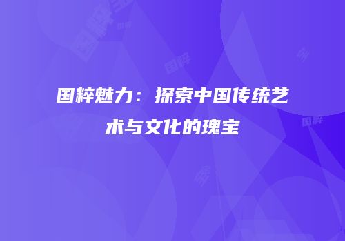 国粹魅力：探索中国传统艺术与文化的瑰宝