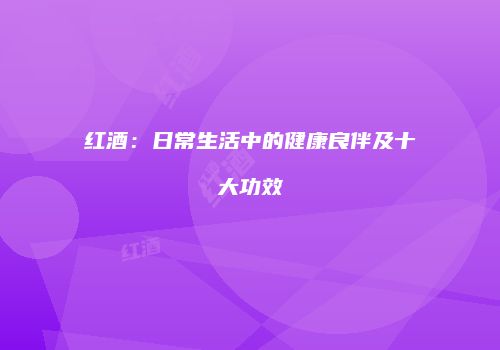 红酒：日常生活中的健康良伴及十大功效