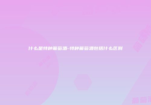 什么是特种葡萄酒-特种葡萄酒包括什么区别
