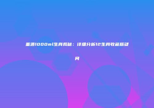 董酒1000ml生肖揭秘：详细分析12生肖收藏版疑问