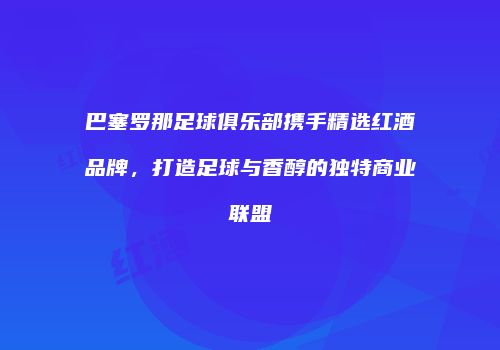 巴塞罗那足球俱乐部携手精选红酒品牌，打造足球与香醇的独特商业联盟