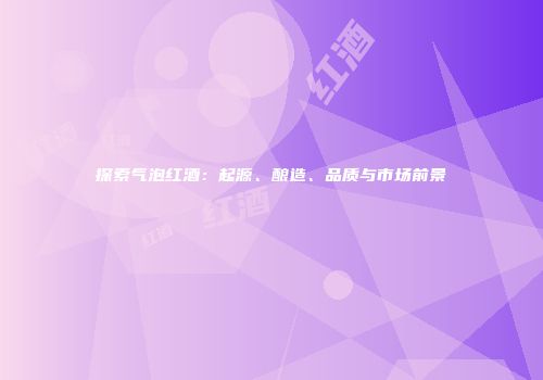 探索气泡红酒：起源、酿造、品质与市场前景