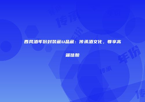 西风酒年份封装藏U品藏：传承酒文化，尊享高端佳酿