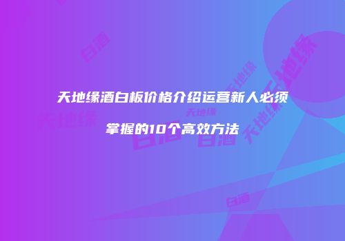 天地缘酒白板价格介绍运营新人必须掌握的10个高效方法