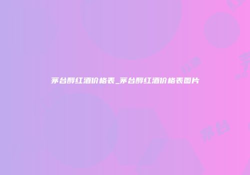 茅台醇红酒价格表_茅台醇红酒价格表图片