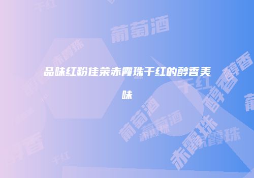 品味红粉佳荣赤霞珠干红的醇香美味