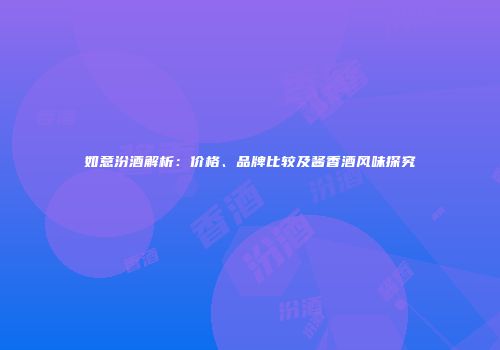 如意汾酒解析：价格、品牌比较及酱香酒风味探究