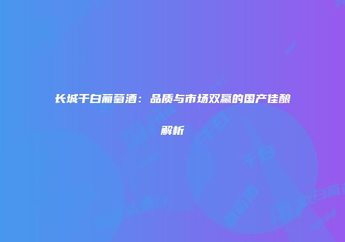 长城干白葡萄酒：品质与市场双赢的国产佳酿解析