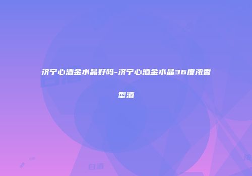 济宁心酒金水晶好吗-济宁心酒金水晶36度浓香型酒