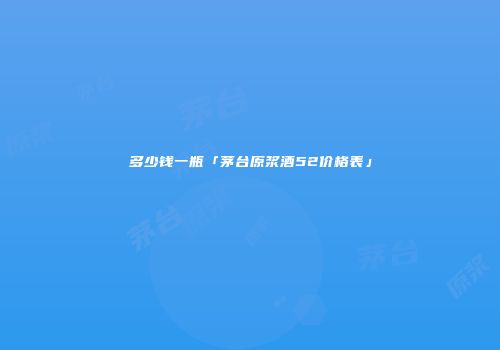 多少钱一瓶「茅台原浆酒52价格表」