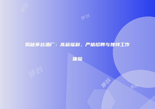 揭秘茅台酒厂：高薪福利、严格招聘与独特工作体验