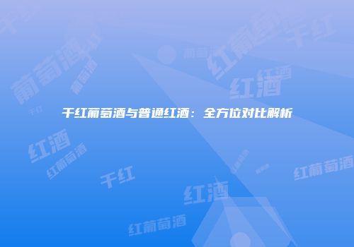 干红葡萄酒与普通红酒：全方位对比解析