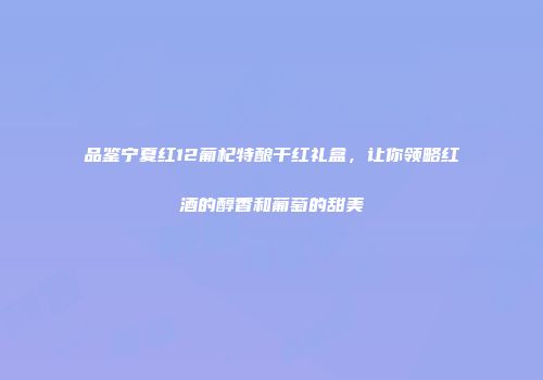 品鉴宁夏红12葡杞特酿干红礼盒，让你领略红酒的醇香和葡萄的甜美