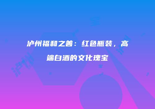 泸州福和之善：红色瓶装，高端白酒的文化瑰宝