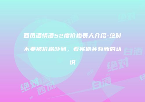 西凤酒情酒52度价格表大介绍-绝对不要被价格吓到，看完你会有新的认识