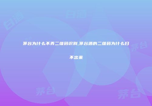 茅台为什么不弄二维码识别,茅台酒的二维码为什么扫不出来