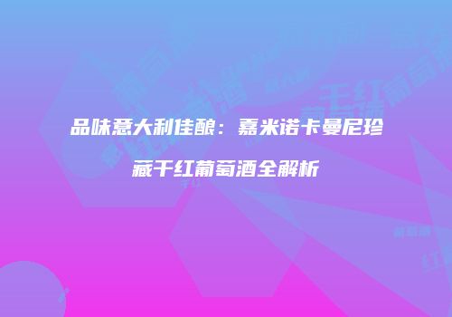 品味意大利佳酿：嘉米诺卡曼尼珍藏干红葡萄酒全解析