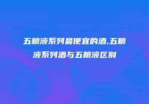 五粮液系列最便宜的酒,五粮液系列酒与五粮液区别