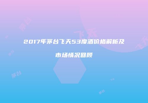 2017年茅台飞天53度酒价格解析及市场情况回顾