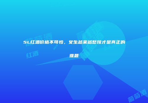 5L红酒价格不可怕，女生越来越愁嫁才是真正的难题