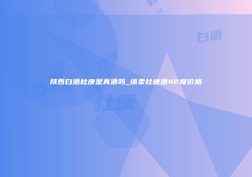 陕西白酒杜康是真酒吗_绵柔杜康酒42度价格