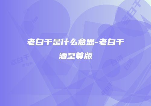 老白干是什么意思-老白干酒至尊版