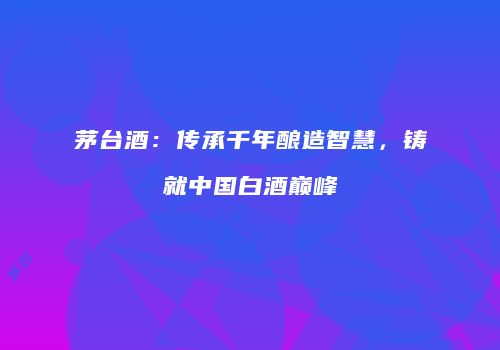 茅台酒：传承千年酿造智慧，铸就中国白酒巅峰