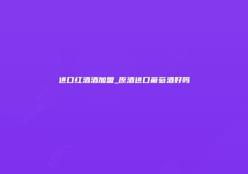 进口红酒酒加盟_原酒进口葡萄酒好吗