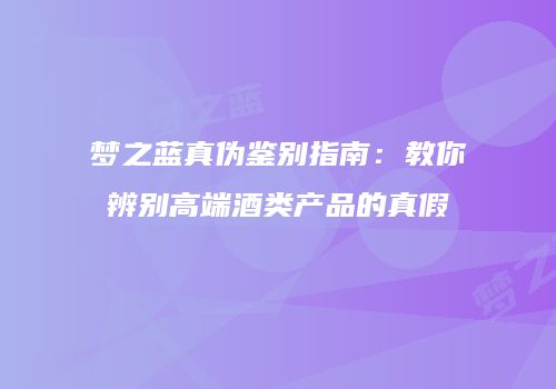 梦之蓝真伪鉴别指南：教你辨别高端酒类产品的真假