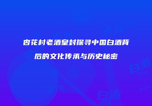 杏花村老酒皇封探寻中国白酒背后的文化传承与历史秘密