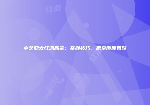 中艺亚太红酒品鉴：掌握技巧，尽享醇厚风味