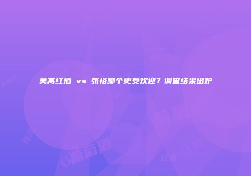 莫高红酒 vs 张裕哪个更受欢迎？调查结果出炉