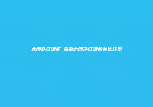 赤霞珠红酒杯_品鉴赤霞珠红酒的首选杯型