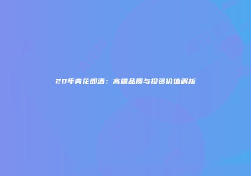 20年青花郎酒：高端品质与投资价值解析