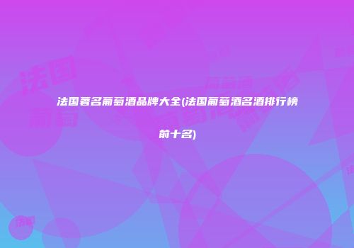 法国著名葡萄酒品牌大全(法国葡萄酒名酒排行榜前十名)