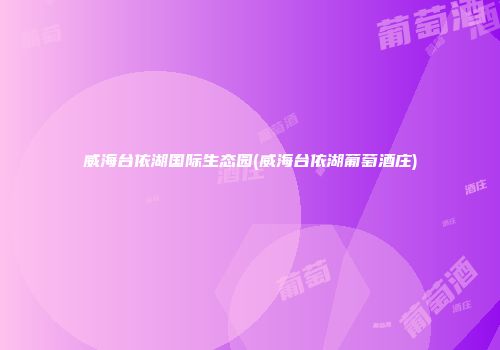 威海台依湖国际生态园(威海台依湖葡萄酒庄)
