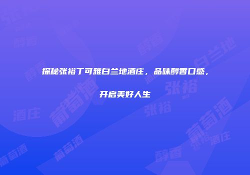 探秘张裕丁可雅白兰地酒庄，品味醇香口感，开启美好人生