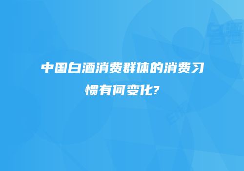 中国白酒消费群体的消费习惯有何变化?