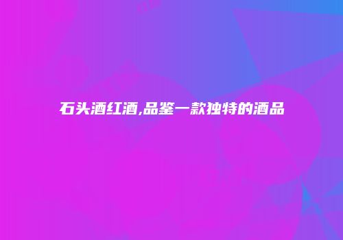 石头酒红酒,品鉴一款独特的酒品