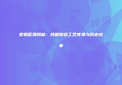 宏和匠酒揭秘：纯粮酿造工艺传承与历史故事