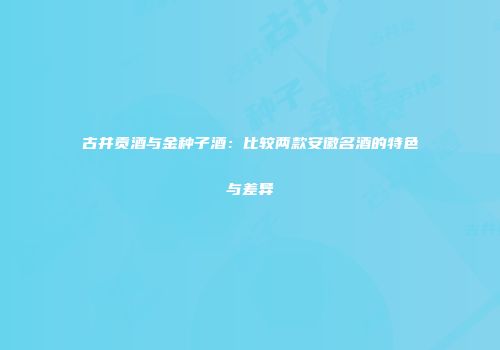 古井贡酒与金种子酒：比较两款安徽名酒的特色与差异
