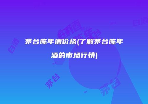 茅台陈年酒价格(了解茅台陈年酒的市场行情)