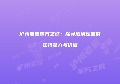 泸州老窖东方之珠：探寻酒城瑰宝的独特魅力与价值