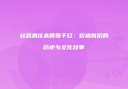 丝路酒庄赤霞珠干红：价格背后的历史与文化故事