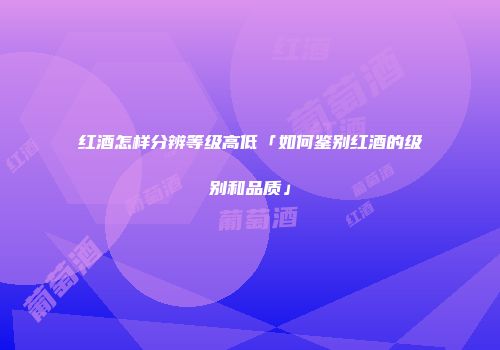 红酒怎样分辨等级高低「如何鉴别红酒的级别和品质」