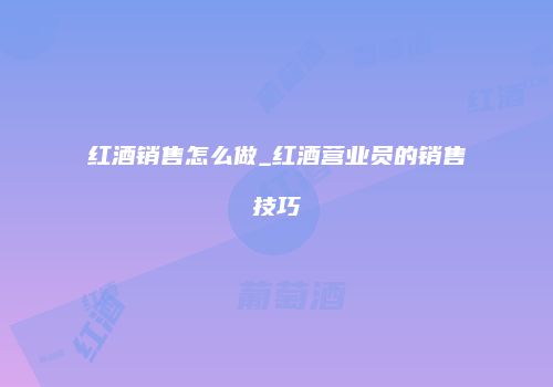 红酒销售怎么做_红酒营业员的销售技巧