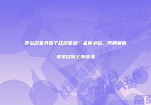 茅台国色天香干红葡萄酒：品质卓越，商务宴请与家庭聚会的佳选